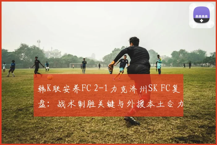 韩K联安养FC 2-1力克济州SK FC复盘:战术制胜关键与外援本土合力分析