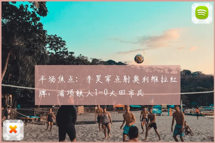 半场焦点:李昊宰点射奥利维拉红牌,浦项铁人1-0大田市民