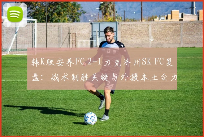 韩K联安养FC 2-1力克济州SK FC复盘：战术制胜关键与外援本土合力分析