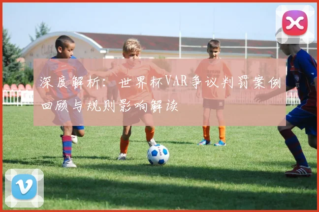 深度解析:世界杯VAR争议判罚案例回顾与规则影响解读