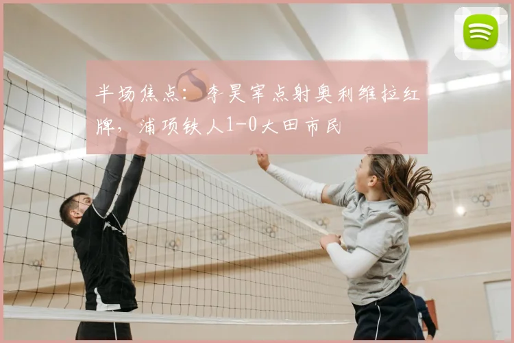 半场焦点：李昊宰点射奥利维拉红牌，浦项铁人1-0大田市民